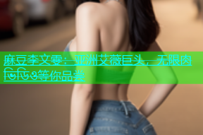麻豆李文雯：亚洲艾薇巨头，无限肉 ভিডিও等你品尝