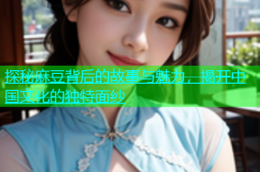 探秘麻豆背后的故事与魅力，揭开中国文化的独特面纱