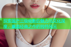 探索国产三级电影的魅力与文化深度，重温经典之作的独特风采