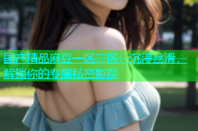国产精品麻豆一区二区：沉浸丝滑，解锁你的专属私密影院