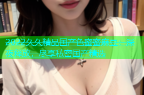 2022久久精品国产色蜜蜜麻豆：深夜释放，尽享私密国产精选