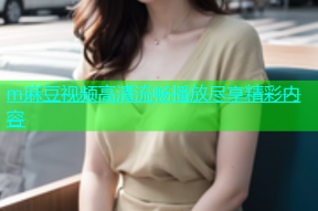 m麻豆视频高清流畅播放尽享精彩内容