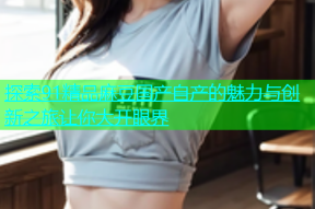 探索91精品麻豆国产自产的魅力与创新之旅让你大开眼界