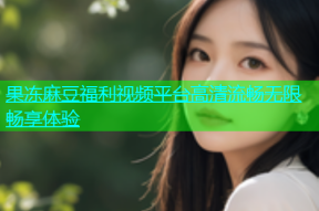 果冻麻豆福利视频平台高清流畅无限畅享体验