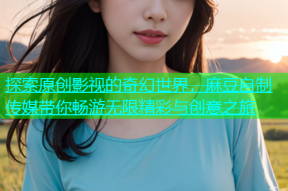 探索原创影视的奇幻世界，麻豆自制传媒带你畅游无限精彩与创意之旅