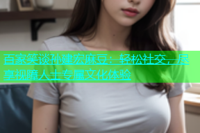百家笑谈孙建宏麻豆：轻松社交，尽享视障人士专属文化体验
