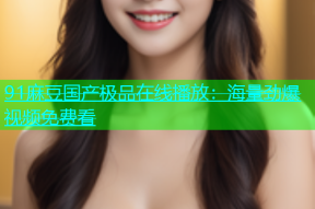 91麻豆国产极品在线播放：海量劲爆视频免费看
