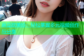 麻豆欧美铃：轻松掌握多元视频创作与分享