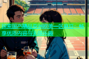 探索国产精品亚洲欧美一区麻豆：畅享优质内容与无限乐趣