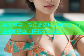果冻传媒：专注高清MV与影视，打造视听盛宴，精彩不容错过