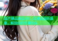 国产精品麻豆AV：沉浸式视听盛宴，解锁你的专属快乐