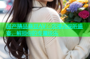 国产精品麻豆AV：沉浸式视听盛宴，解锁你的专属快乐