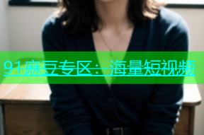 91麻豆专区：海量短视频