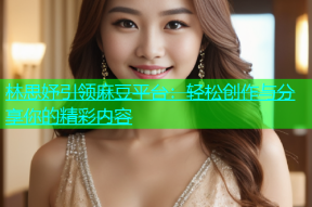 林思妤引领麻豆平台：轻松创作与分享你的精彩内容