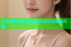 宋雨琦直播平家短视频互动体验抢先看