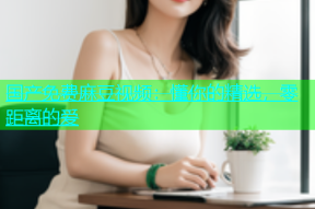 国产免费麻豆视频：懂你的精选，零距离的爱