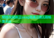 樱桃视频麻豆swag高清资源无限畅享平台