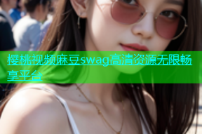 樱桃视频麻豆swag高清资源无限畅享平台
