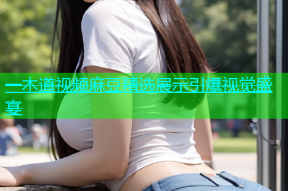 一木道视频麻豆精选展示引爆视觉盛宴