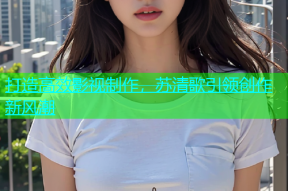 打造高效影视制作，苏清歌引领创作新风潮