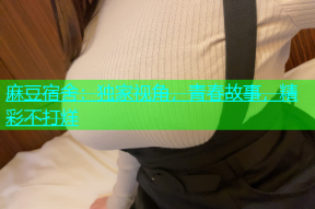 麻豆宿舍：独家视角，青春故事，精彩不打烊