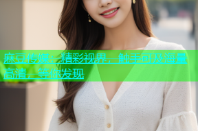 麻豆传媒：精彩视界，触手可及海量高清，等你发现