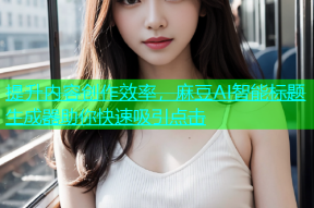 提升内容创作效率，麻豆AI智能标题生成器助你快速吸引点击