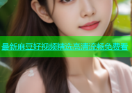 最新麻豆好视频精选高清流畅免费看