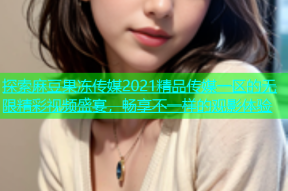 探索麻豆果冻传媒2021精品传媒一区的无限精彩视频盛宴，畅享不一样的观影体验