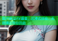 国产麻豆AV盛宴：沉浸式体验，无限精彩等你开启