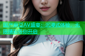 国产麻豆AV盛宴：沉浸式体验，无限精彩等你开启