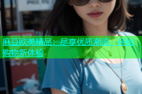 麻豆欧美精品：尽享优质潮流，轻松购物新体验