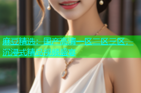 麻豆精选：国产高清一区二区三区，沉浸式精品视频盛宴