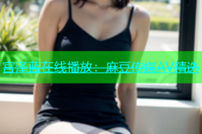 宫泽蓝在线播放：麻豆传媒AV精选