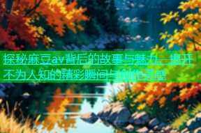 探秘麻豆av背后的故事与魅力，揭开不为人知的精彩瞬间与创作灵感