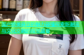 国产欧美麻豆的魅力碰撞探索新潮流与文化交融的视觉盛宴