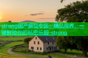 strong国产麻豆专区：精品视界，一键解锁你的私密乐园-strong