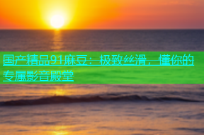 国产精品91麻豆：极致丝滑，懂你的专属影音殿堂