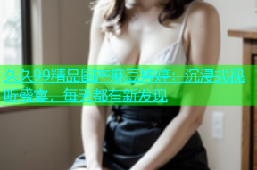 久久99精品国产麻豆婷婷：沉浸式视听盛宴，每天都有新发现