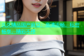 久久精品国产麻豆：高清流畅，私密畅享，精彩不停
