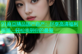 91麻豆精品国产自产：尽享高清福利视频，轻松找到你的最爱