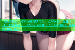 91麻豆精品：精彩内容持续更新，让你欲罢不能麻豆91：原创互动，打造沉浸式社区平台91麻豆精品，满足你的娱乐需求