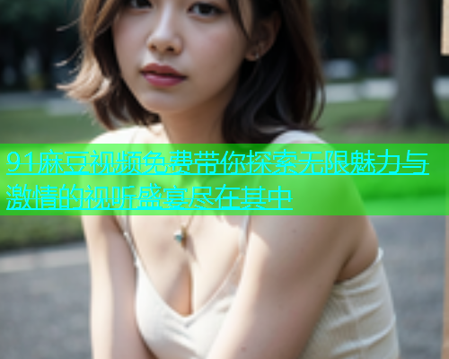91麻豆视频免费带你探索无限魅力与激情的视听盛宴尽在其中  第2张