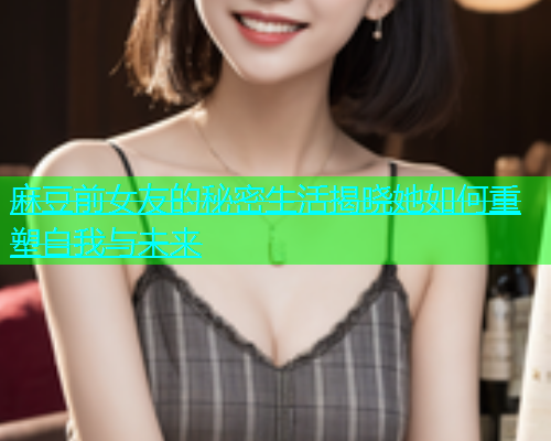 麻豆前女友的秘密生活揭晓她如何重塑自我与未来  第1张