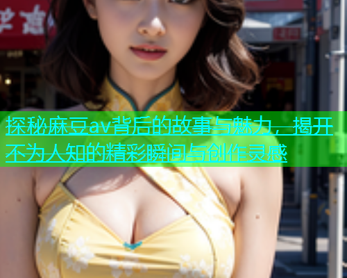 探秘麻豆av背后的故事与魅力，揭开不为人知的精彩瞬间与创作灵感  第2张