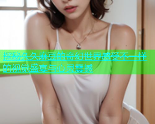 探秘久久麻豆的奇幻世界感受不一样的视觉盛宴与心灵震撼  第1张