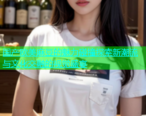 国产欧美麻豆的魅力碰撞探索新潮流与文化交融的视觉盛宴  第1张