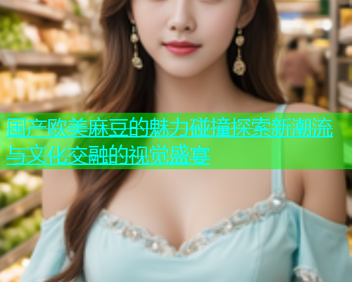 国产欧美麻豆的魅力碰撞探索新潮流与文化交融的视觉盛宴  第2张