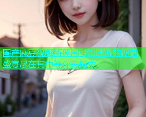 国产麻豆视频新风潮引领潮流的视觉盛宴尽在其中等你来探索  第1张