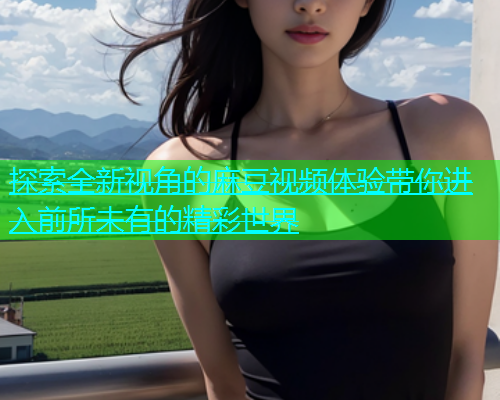 探索全新视角的麻豆视频体验带你进入前所未有的精彩世界  第1张